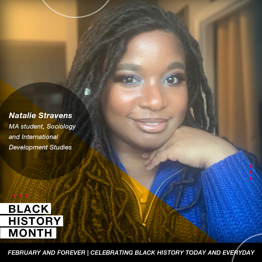 Picture of Natalie Stravens, MA student, Sociology and International  Development Studies with Black history month logo and tagline: February and forever celebrating black history today and every day