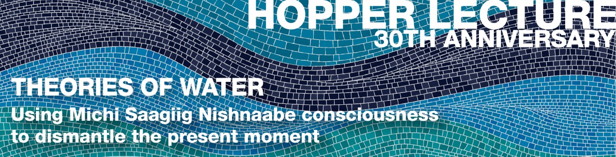 Hopper Lecture 30th anniversary. Theories of Water. Using Michi Saagiig Nishnaabe consciousness to dismantle the present momen.